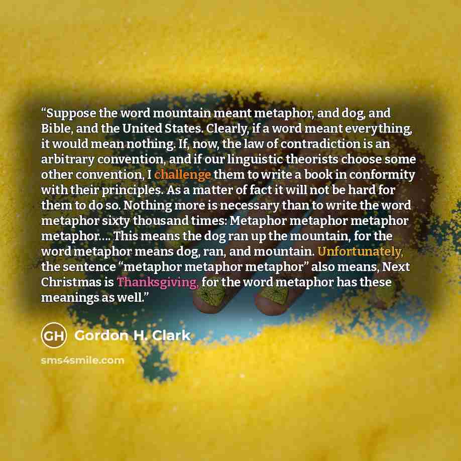 “Suppose the word mountain meant metaphor, and dog, and Bible, and the United States. Clearly, if a word meant everything, it would mean nothing. If, now, the law of contradiction is an arbitrary convention, and if our linguistic theorists choose some other convention, I challenge them to write a…” quote by Gordon H. Clark