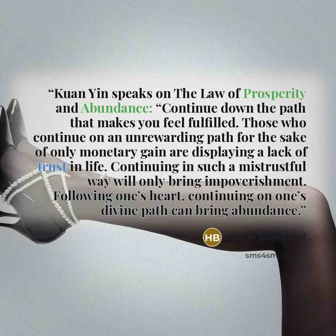 “Kuan Yin speaks on The Law of Prosperity and Abundance: “Continue down the path that makes you feel fulfilled. Those who continue on an unrewarding path for the sake of only monetary gain are displaying a lack of trust in life. Continuing in such a mistrustful way will only bring impoverishment…” quote by Hope Bradford