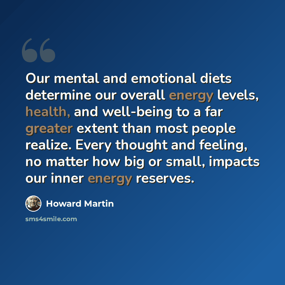 “Our mental and emotional diets determine our overall energy levels, health, and well-being to a far greater extent than most people realize. Every thought and feeling, no matter how big or small, impacts our inner energy reserves.” quote by Howard Martin