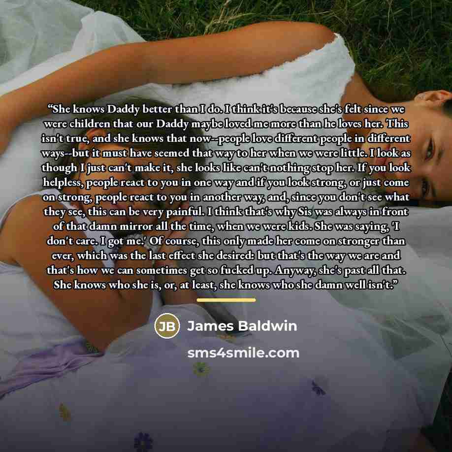 “She knows Daddy better than I do. I think it's because she's felt since we were children that our Daddy maybe loved me more than he loves her. This isn't true, and she knows that now--people love different people in different ways--but it must have seemed that way to her when we were little. I…” quote by James Baldwin