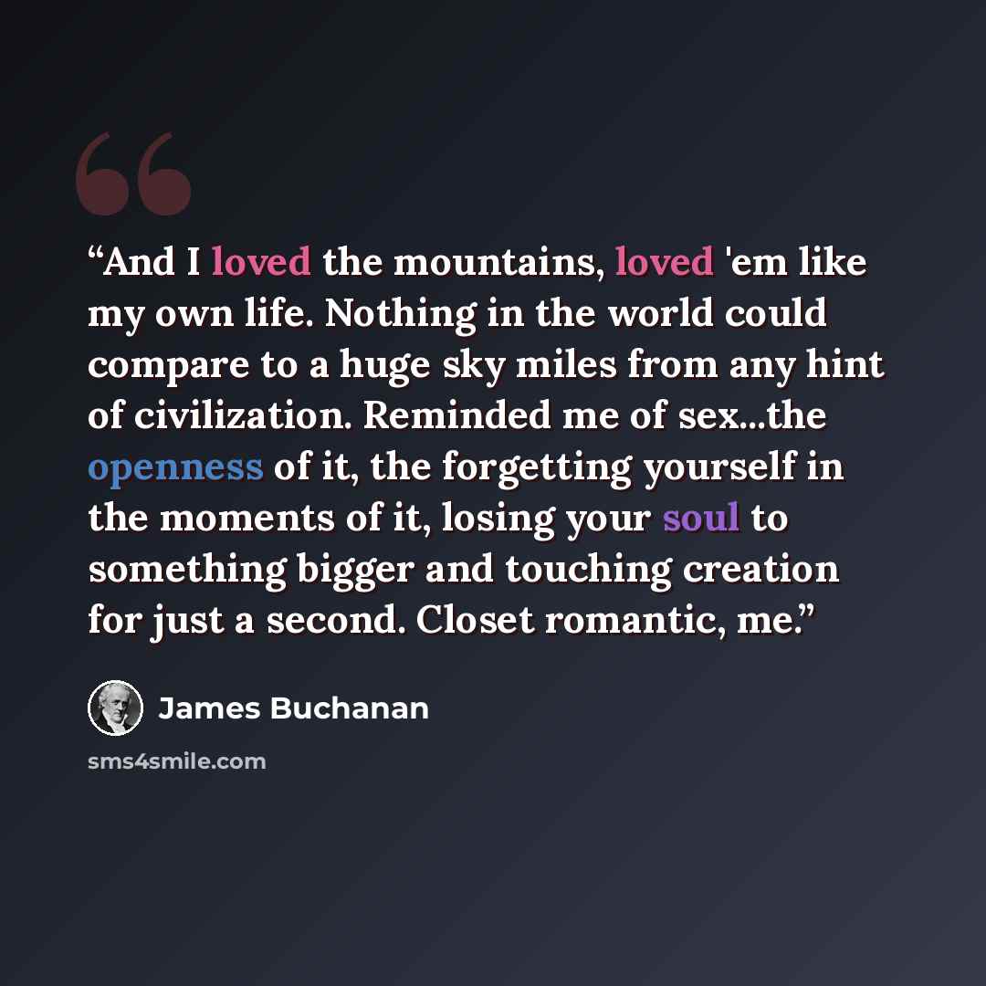 “And I loved the mountains, loved 'em like my own life. Nothing in the world could compare to a huge sky miles from any hint of civilization. Reminded me of sex...the openness of it, the forgetting yourself in the moments of it, losing your soul to something bigger and touching creation for just a…” quote by James Buchanan