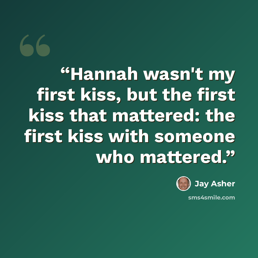 “Hannah wasn't my first kiss, but the first kiss that mattered: the first kiss with someone who mattered.” quote by Jay Asher