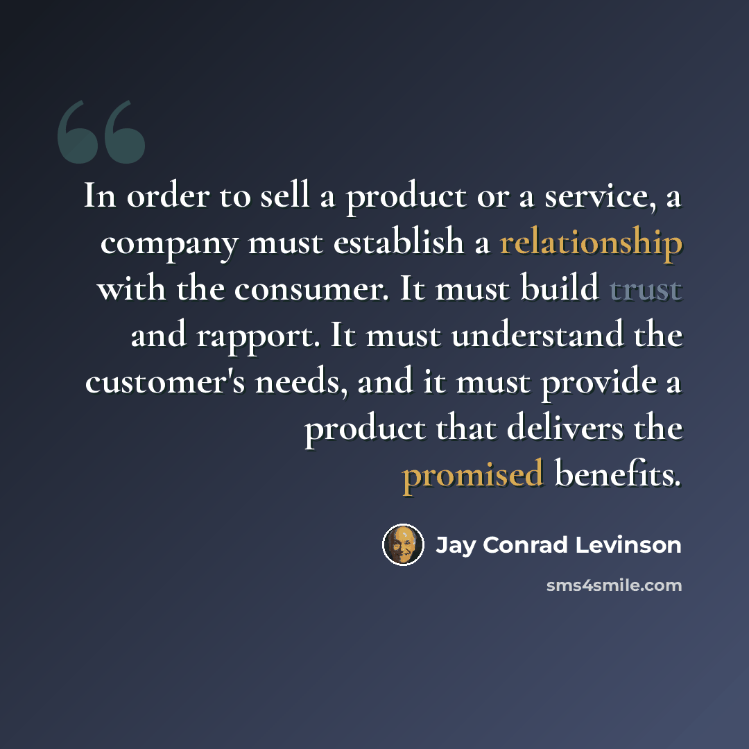 “In order to sell a product or a service, a company must establish a relationship with the consumer. It must build trust and rapport. It must understand the customer's needs, and it must provide a product that delivers the promised benefits.” quote by Jay Conrad Levinson