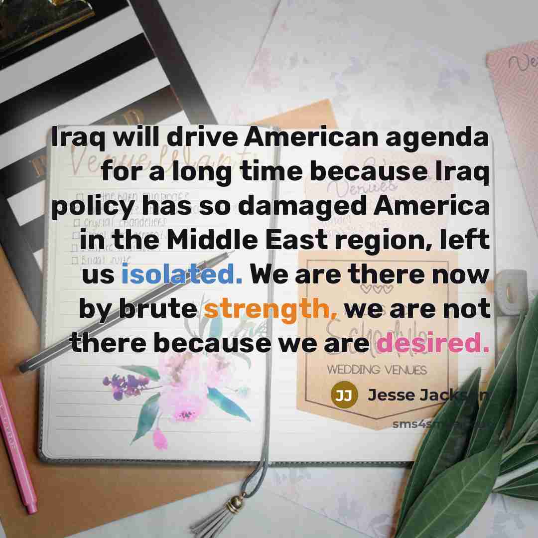“Iraq will drive American agenda for a long time because Iraq policy has so damaged America in the Middle East region, left us isolated. We are there now by brute strength, we are not there because we are desired.” quote by Jesse Jackson