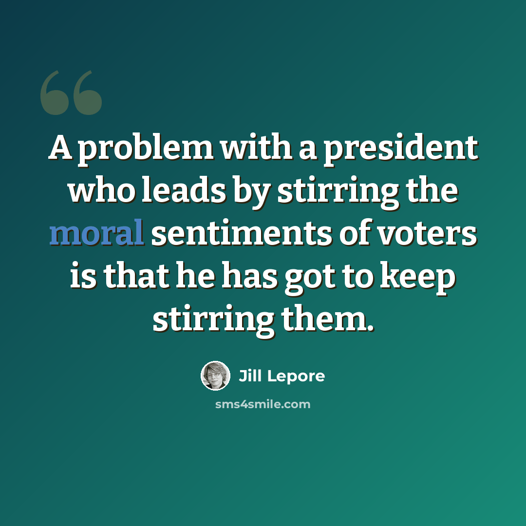 “A problem with a president who leads by stirring the moral sentiments of voters is that he has got to keep stirring them.” quote by Jill Lepore