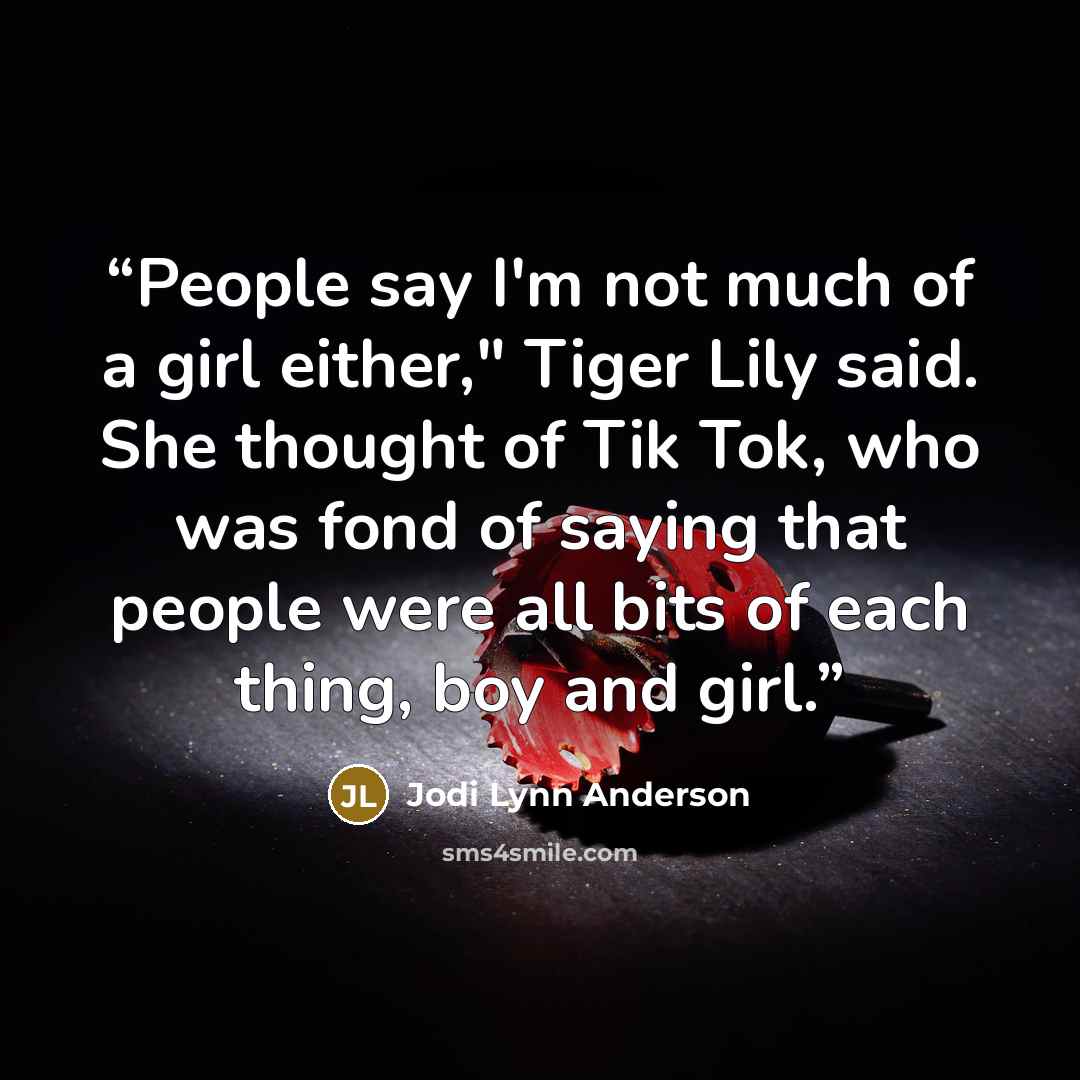 “People say I'm not much of a girl either," Tiger Lily said. She thought of Tik Tok, who was fond of saying that people were all bits of each thing, boy and girl.” quote by Jodi Lynn Anderson