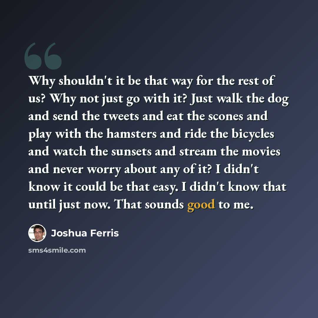 “Why shouldn't it be that way for the rest of us? Why not just go with it? Just walk the dog and send the tweets and eat the scones and play with the hamsters and ride the bicycles and watch the sunsets and stream the movies and never worry about any of it? I didn't know it could be that easy. I…” quote by Joshua Ferris
