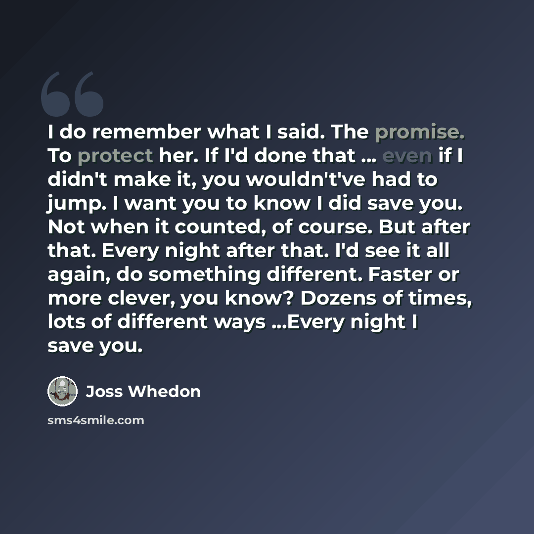 “I do remember what I said. The promise. To protect her. If I'd done that ... even if I didn't make it, you wouldn't've had to jump. I want you to know I did save you. Not when it counted, of course. But after that. Every night after that. I'd see it all again, do something different. Faster or…” quote by Joss Whedon