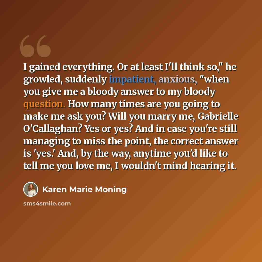 “I gained everything. Or at least I'll think so," he growled, suddenly impatient, anxious, "when you give me a bloody answer to my bloody question. How many times are you going to make me ask you? Will you marry me, Gabrielle O'Callaghan? Yes or yes? And in case you're still managing to miss the…” quote by Karen Marie Moning