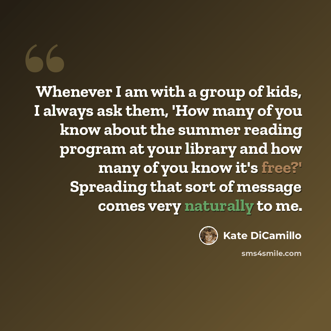 “Whenever I am with a group of kids, I always ask them, 'How many of you know about the summer reading program at your library and how many of you know it's free?' Spreading that sort of message comes very naturally to me.” quote by Kate DiCamillo