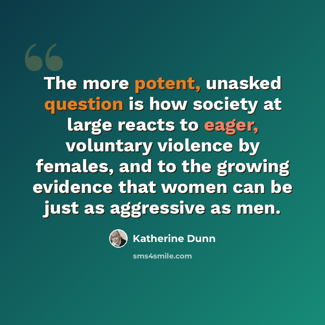 “The more potent, unasked question is how society at large reacts to eager, voluntary violence by females, and to the growing evidence that women can be just as aggressive as men.” quote by Katherine Dunn