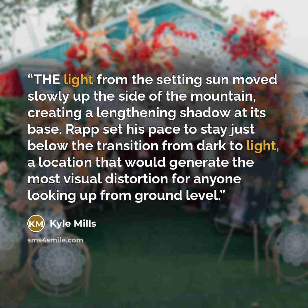 “THE light from the setting sun moved slowly up the side of the mountain, creating a lengthening shadow at its base. Rapp set his pace to stay just below the transition from dark to light, a location that would generate the most visual distortion for anyone looking up from ground level.” quote by Kyle Mills