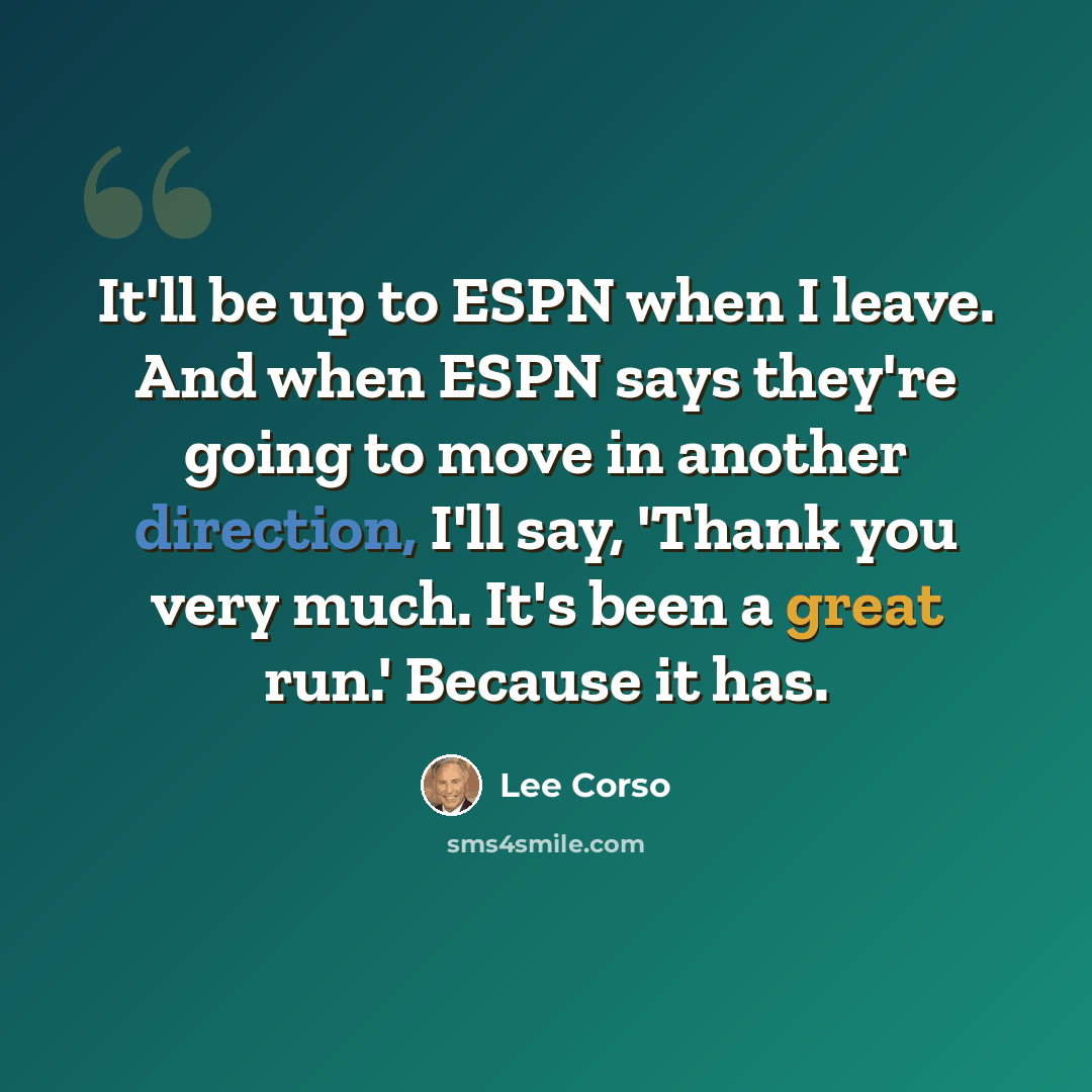“It'll be up to ESPN when I leave. And when ESPN says they're going to move in another direction, I'll say, 'Thank you very much. It's been a great run.' Because it has.” quote by Lee Corso