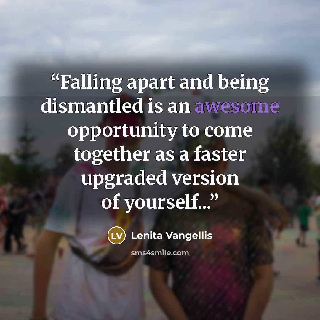 “Falling apart and being dismantled is an awesome opportunity to come together as a faster upgraded version of yourself...” quote by Lenita Vangellis