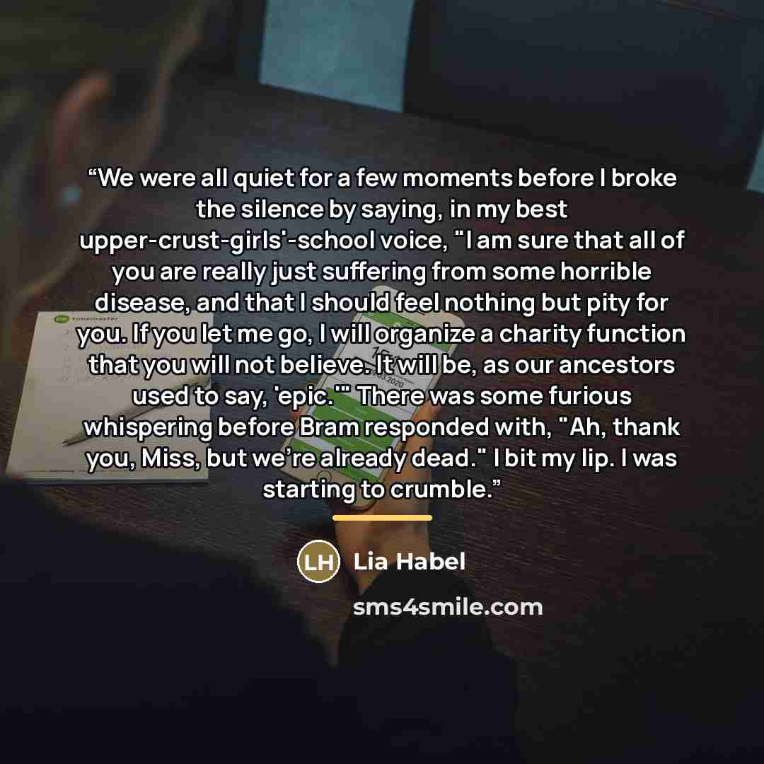 “We were all quiet for a few moments before I broke the silence by saying, in my best upper-crust-girls'-school voice, "I am sure that all of you are really just suffering from some horrible disease, and that I should feel nothing but pity for you. If you let me go, I will organize a charity…” quote by Lia Habel