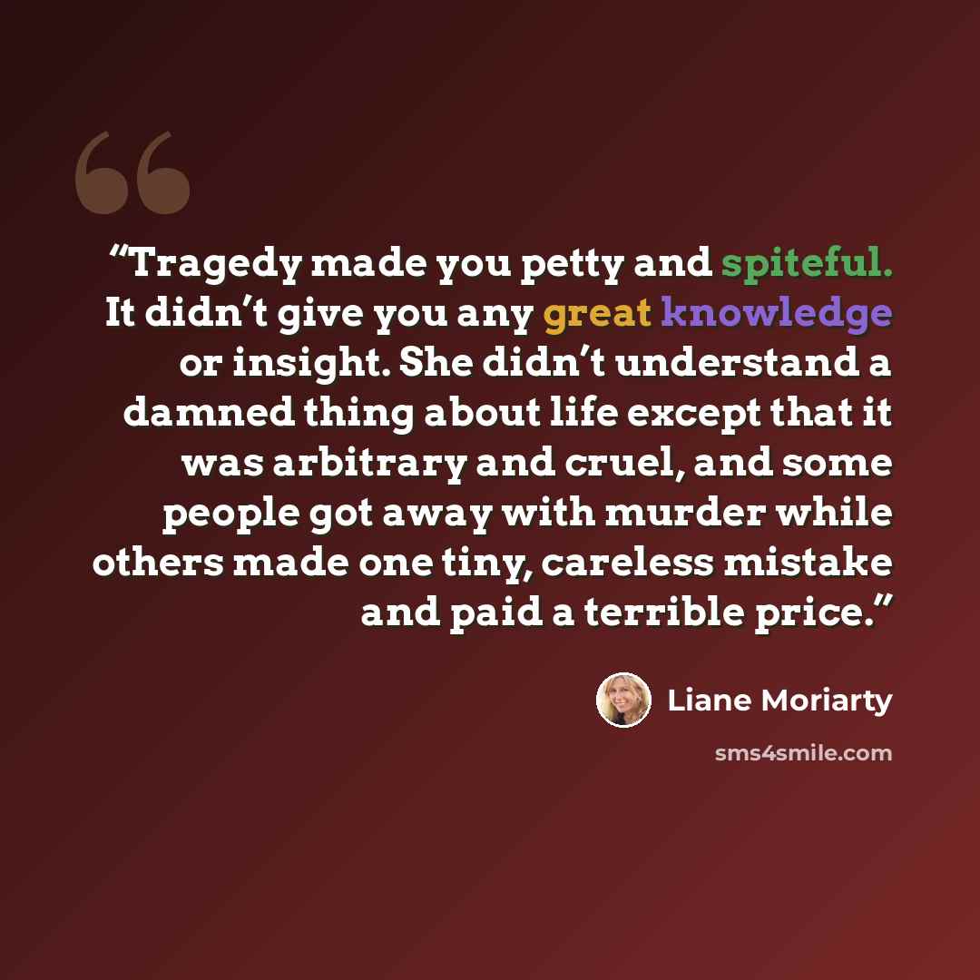 “Tragedy made you petty and spiteful. It didn’t give you any great knowledge or insight. She didn’t understand a damned thing about life except that it was arbitrary and cruel, and some people got away with murder while others made one tiny, careless mistake and paid a terrible price.” quote by Liane Moriarty