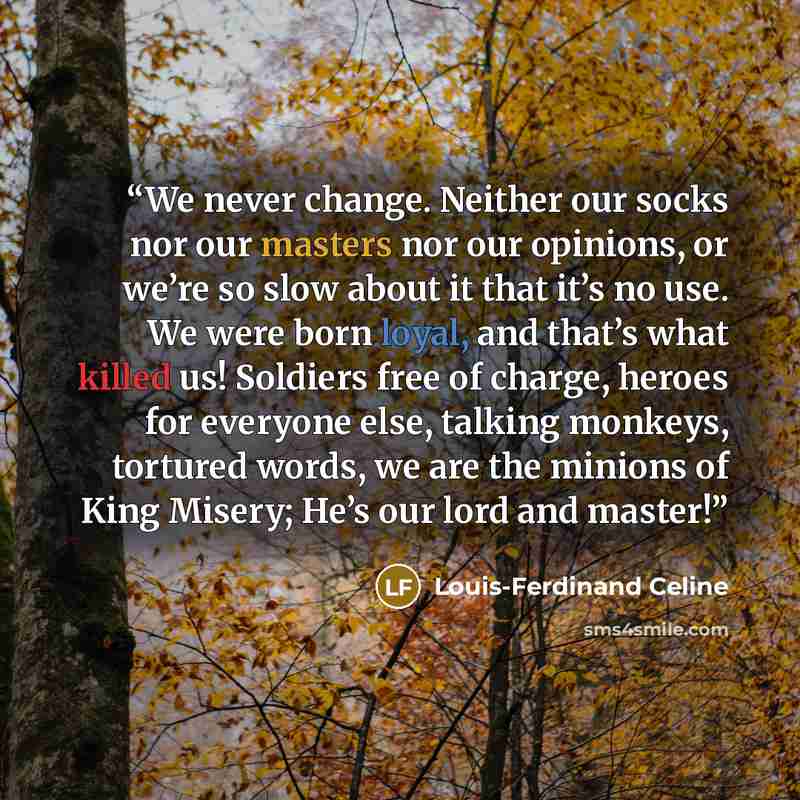 “We never change. Neither our socks nor our masters nor our opinions, or we’re so slow about it that it’s no use. We were born loyal, and that’s what killed us! Soldiers free of charge, heroes for everyone else, talking monkeys, tortured words, we are the minions of King Misery; He’s our lord and…” quote by Louis-Ferdinand Céline
