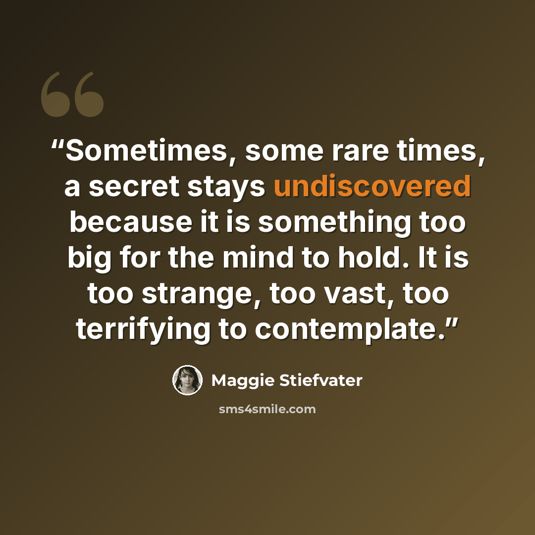 “Sometimes, some rare times, a secret stays undiscovered because it is something too big for the mind to hold. It is too strange, too vast, too terrifying to contemplate.” quote by Maggie Stiefvater
