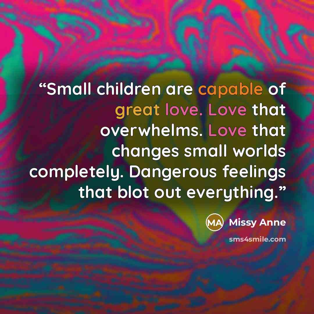 “Small children are capable of great love. Love that overwhelms. Love that changes small worlds completely. Dangerous feelings that blot out everything.” quote by Missy Anne