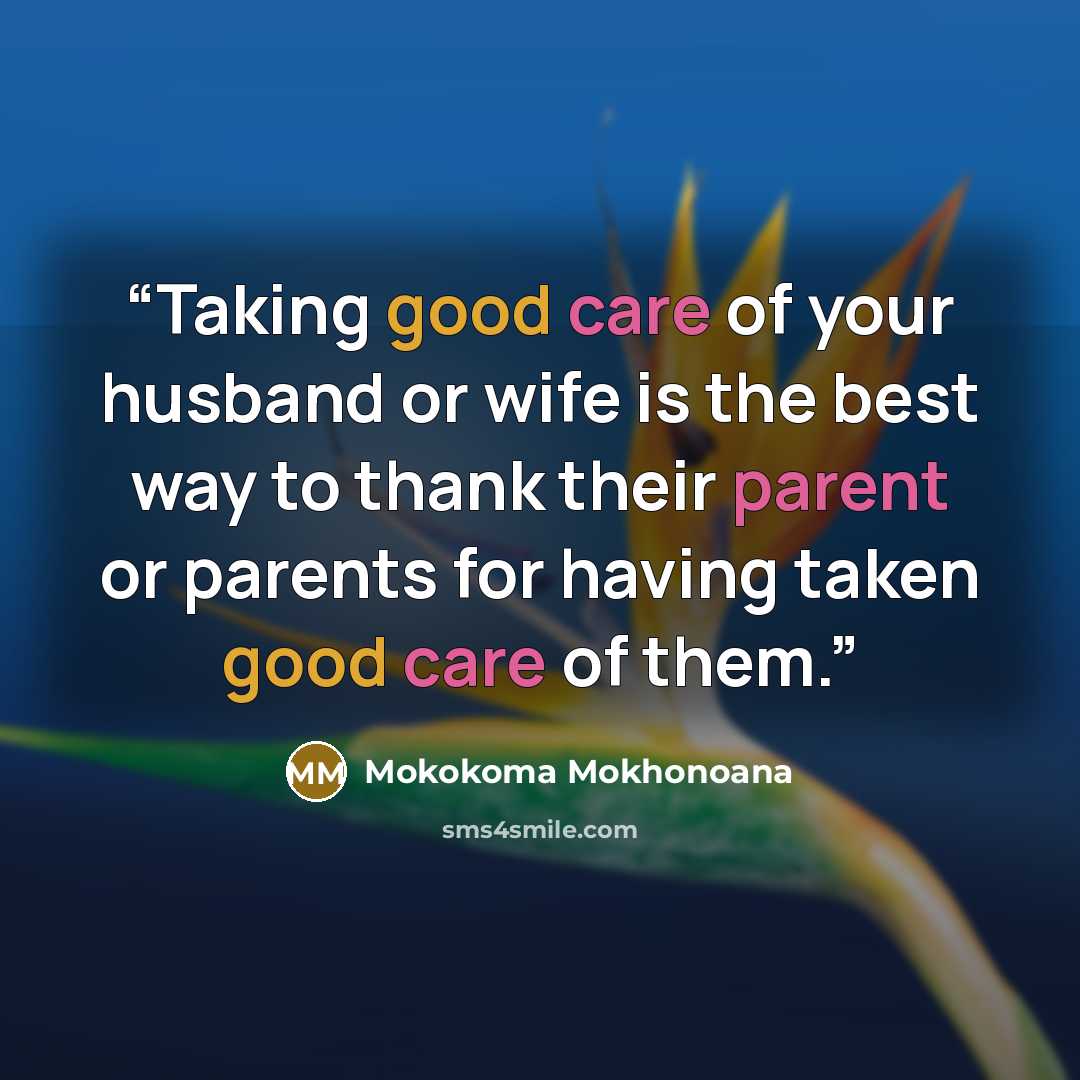 “Taking good care of your husband or wife is the best way to thank their parent or parents for having taken good care of them.” quote by Mokokoma Mokhonoana