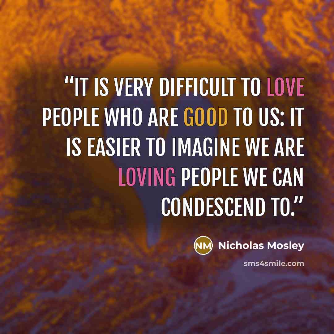 “It is very difficult to love people who are good to us: it is easier to imagine we are loving people we can condescend to.” quote by Nicholas Mosley