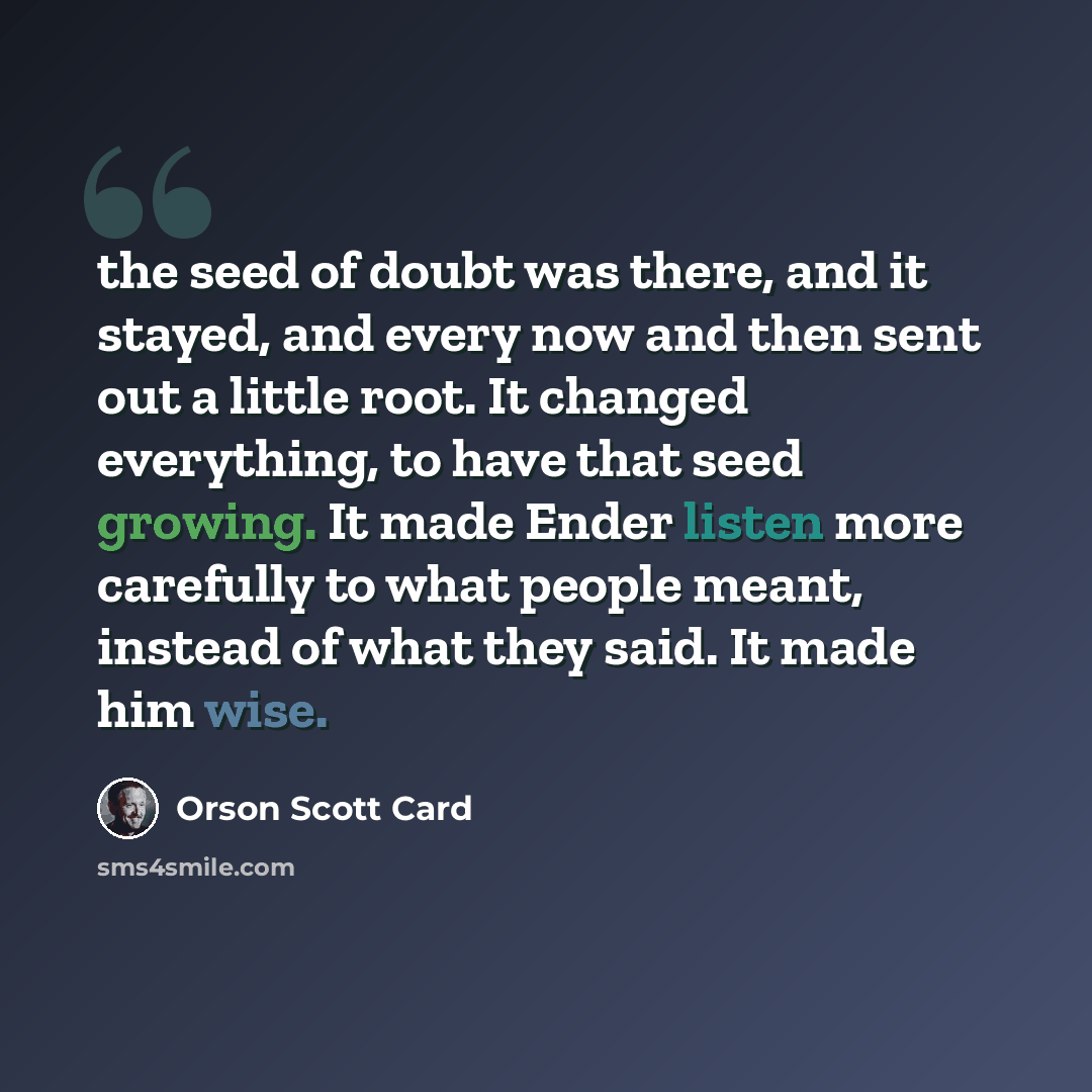 “the seed of doubt was there, and it stayed, and every now and then sent out a little root. It changed everything, to have that seed growing. It made Ender listen more carefully to what people meant, instead of what they said. It made him wise.” quote by Orson Scott Card