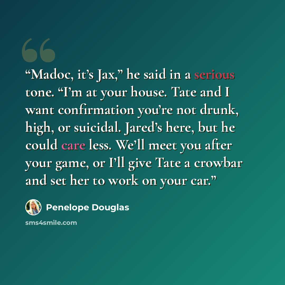 “Madoc, it’s Jax,” he said in a serious tone. “I’m at your house. Tate and I want confirmation you’re not drunk, high, or suicidal. Jared’s here, but he could care less. We’ll meet you after your game, or I’ll give Tate a crowbar and set her to work on your car.” quote by Penelope Douglas