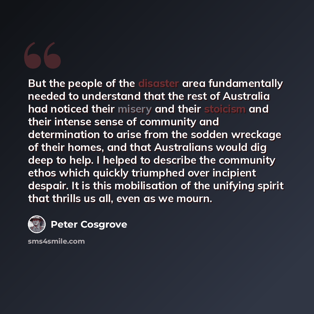 “But the people of the disaster area fundamentally needed to understand that the rest of Australia had noticed their misery and their stoicism and their intense sense of community and determination to arise from the sodden wreckage of their homes, and that Australians would dig deep to help. I…” quote by Peter Cosgrove