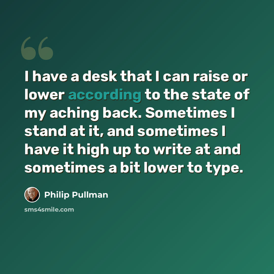 “I have a desk that I can raise or lower according to the state of my aching back. Sometimes I stand at it, and sometimes I have it high up to write at and sometimes a bit lower to type.” quote by Philip Pullman