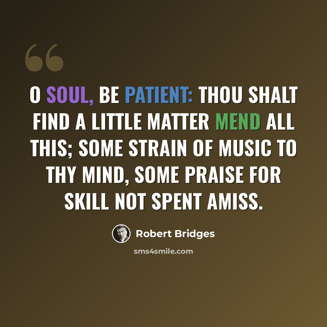 “O soul, be patient: thou shalt find A little matter mend all this; Some strain of music to thy mind, Some praise for skill not spent amiss.” quote by Robert Bridges