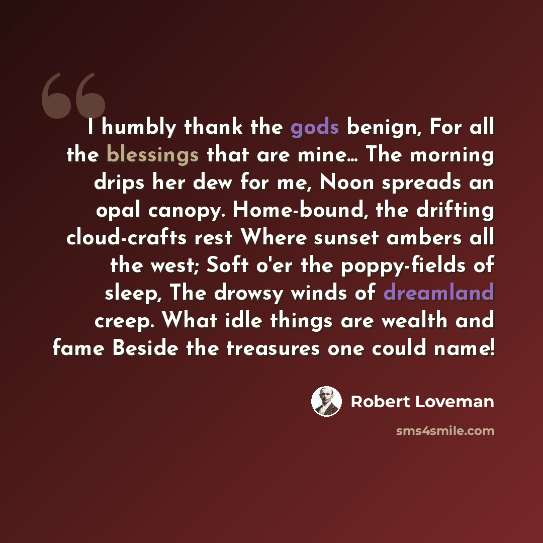 “I humbly thank the gods benign, For all the blessings that are mine... The morning drips her dew for me, Noon spreads an opal canopy. Home-bound, the drifting cloud-crafts rest Where sunset ambers all the west; Soft o'er the poppy-fields of sleep, The drowsy winds of dreamland creep. What idle…” quote by Robert Loveman