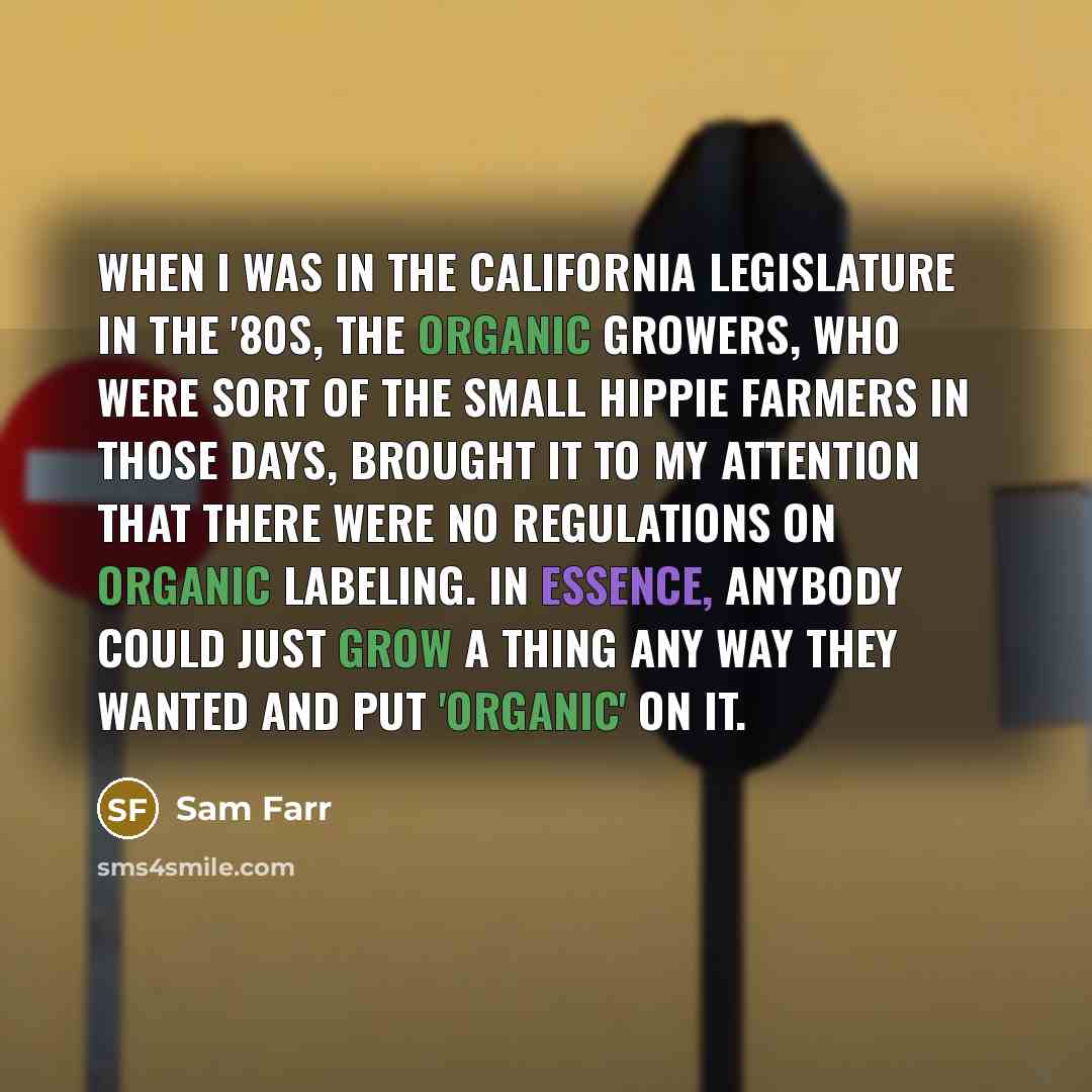 “When I was in the California legislature in the '80s, the organic growers, who were sort of the small hippie farmers in those days, brought it to my attention that there were no regulations on organic labeling. In essence, anybody could just grow a thing any way they wanted and put 'organic' on it.” quote by Sam Farr