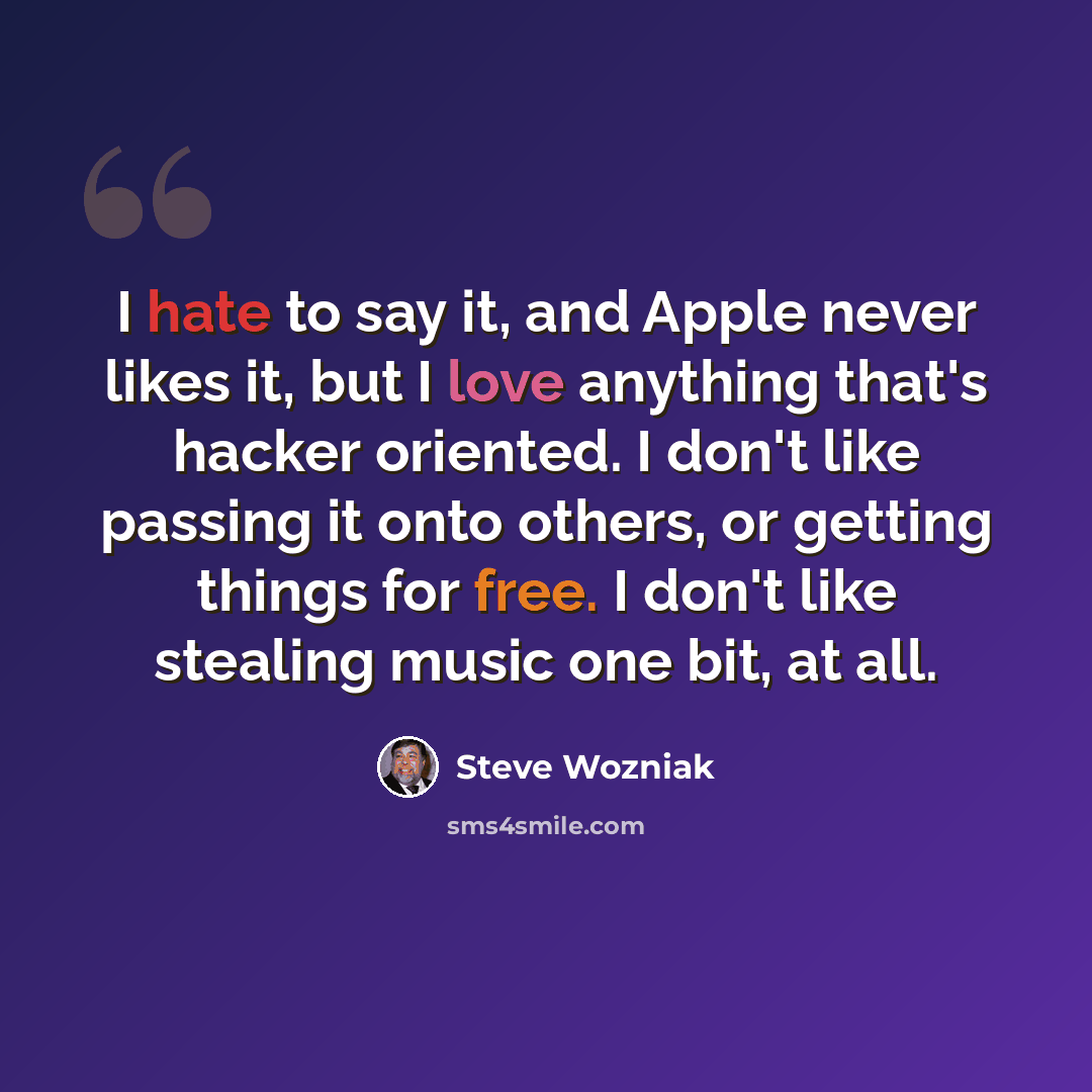 “I hate to say it, and Apple never likes it, but I love anything that's hacker oriented. I don't like passing it onto others, or getting things for free. I don't like stealing music one bit, at all.” quote by Steve Wozniak