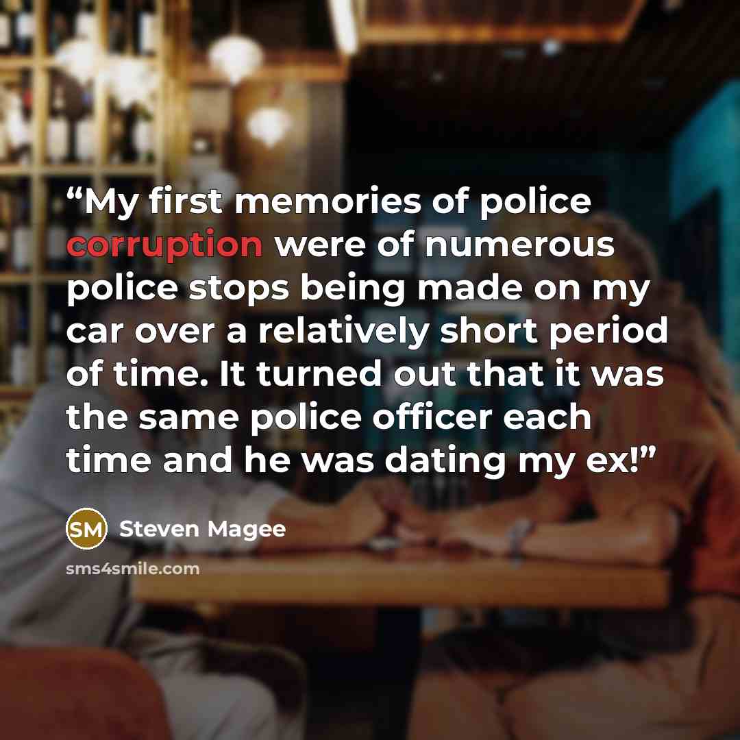 “My first memories of police corruption were of numerous police stops being made on my car over a relatively short period of time. It turned out that it was the same police officer each time and he was dating my ex!” quote by Steven Magee