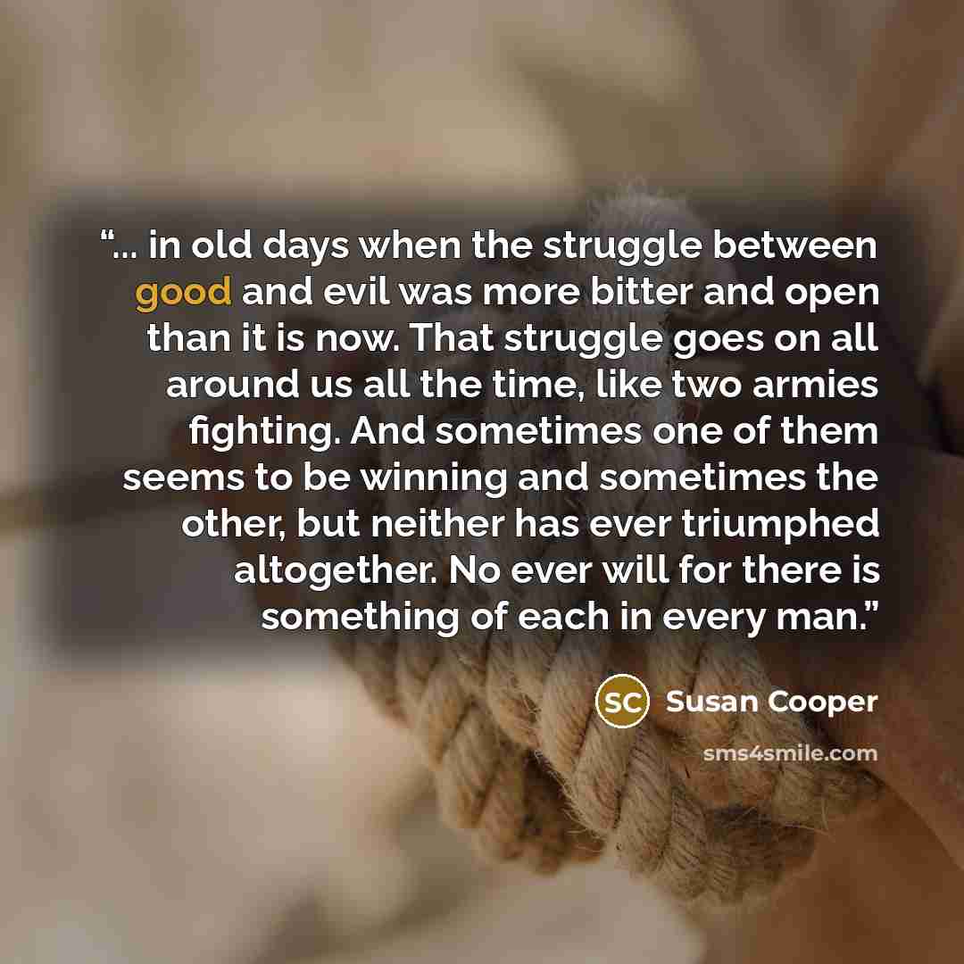 “... in old days when the struggle between good and evil was more bitter and open than it is now. That struggle goes on all around us all the time, like two armies fighting. And sometimes one of them seems to be winning and sometimes the other, but neither has ever triumphed altogether. No ever…” quote by Susan Cooper