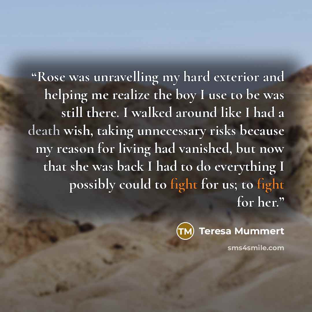 “Rose was unravelling my hard exterior and helping me realize the boy I use to be was still there. I walked around like I had a death wish, taking unnecessary risks because my reason for living had vanished, but now that she was back I had to do everything I possibly could to fight for us; to fight…” quote by Teresa Mummert