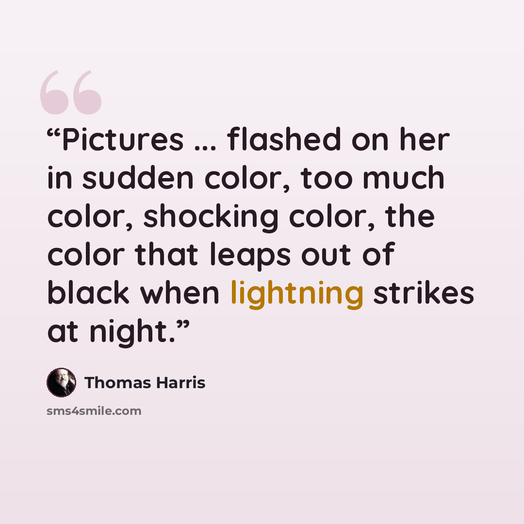 “Pictures ... flashed on her in sudden color, too much color, shocking color, the color that leaps out of black when lightning strikes at night.” quote by Thomas Harris