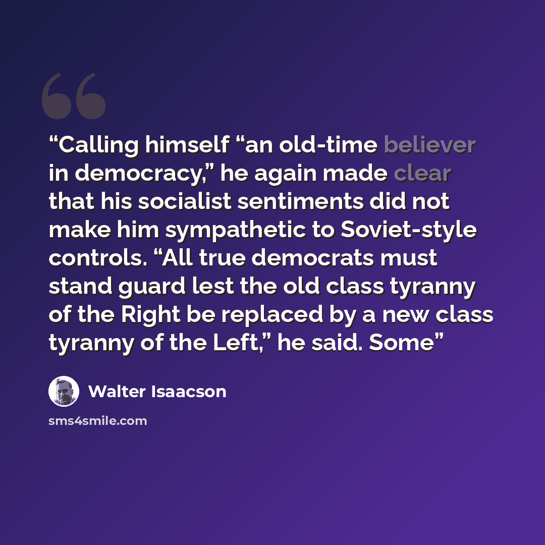 “Calling himself “an old-time believer in democracy,” he again made clear that his socialist sentiments did not make him sympathetic to Soviet-style controls. “All true democrats must stand guard lest the old class tyranny of the Right be replaced by a new class tyranny of the Left,” he said. Some” quote by Walter Isaacson