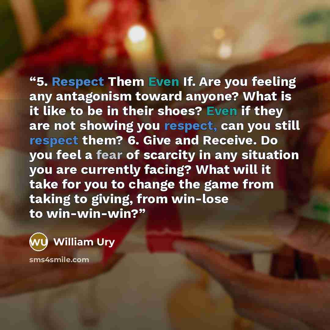“5. Respect Them Even If. Are you feeling any antagonism toward anyone? What is it like to be in their shoes? Even if they are not showing you respect, can you still respect them? 6. Give and Receive. Do you feel a fear of scarcity in any situation you are currently facing? What will it take for…” quote by William Ury
