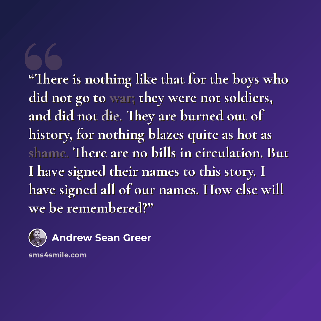 “There is nothing like that for the boys who did not go to war; they were not soldiers, and did not die. They are burned out of history, for nothing blazes quite as hot as shame. There are no bills in circulation. But I have signed their names to this story. I have signed all of our names. How else…” quote by Andrew Sean Greer