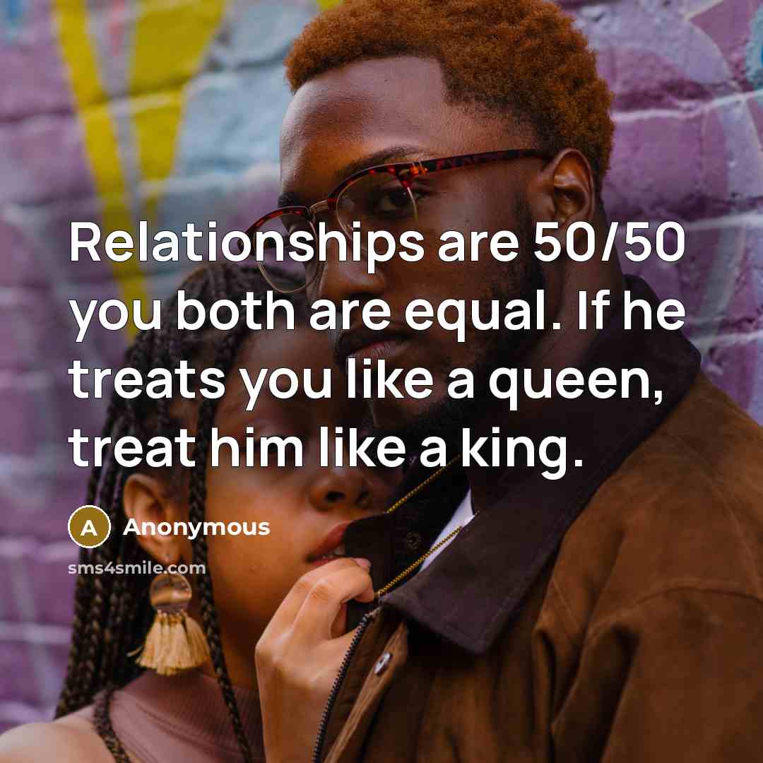 “Relationships are 50/50 you both are equal. If he treats you like a queen, treat him like a king.” quote by Anonymous