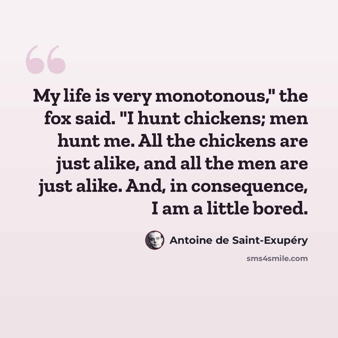 “My life is very monotonous," the fox said. "I hunt chickens; men hunt me. All the chickens are just alike, and all the men are just alike. And, in consequence, I am a little bored.” quote by Antoine de Saint-Exupery
