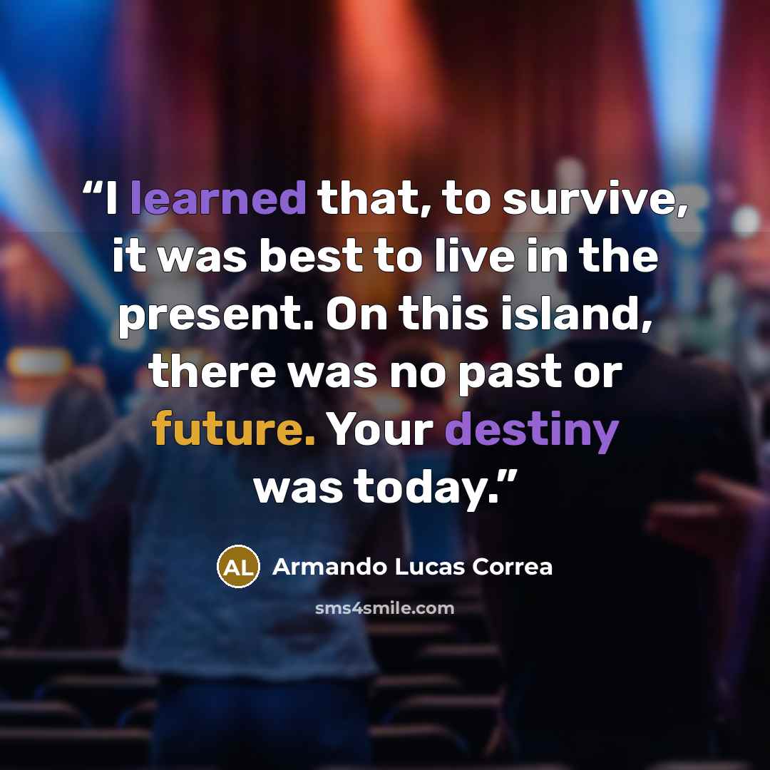 “I learned that, to survive, it was best to live in the present. On this island, there was no past or future. Your destiny was today.” quote by Armando Lucas Correa