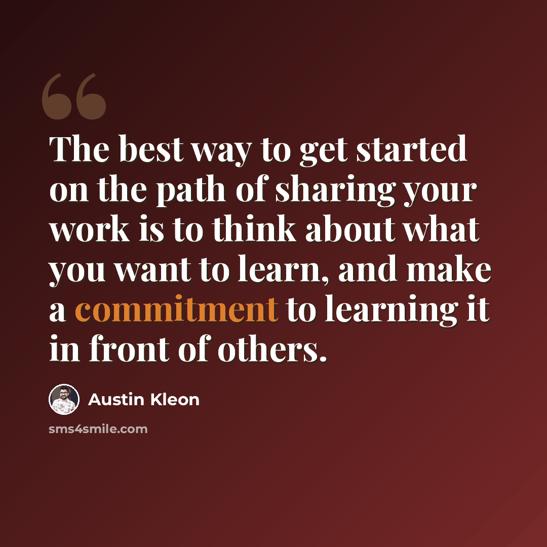 “The best way to get started on the path of sharing your work is to think about what you want to learn, and make a commitment to learning it in front of others.” quote by Austin Kleon