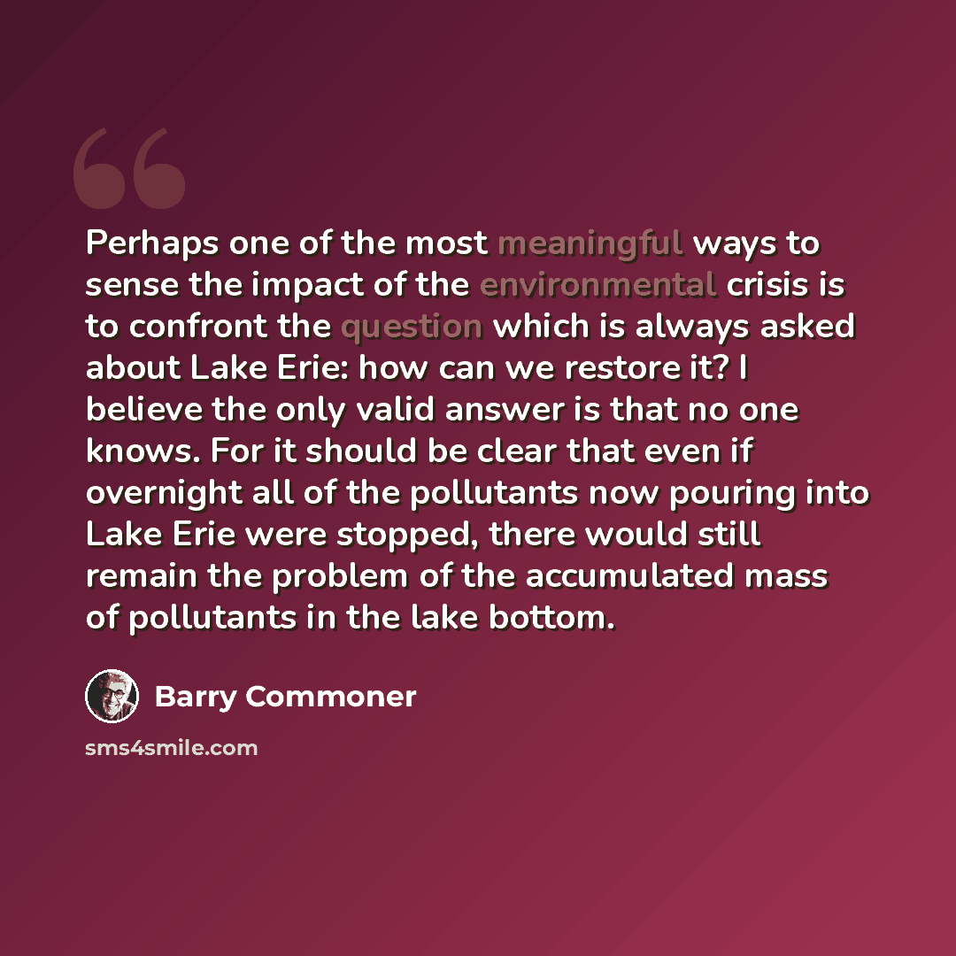 “Perhaps one of the most meaningful ways to sense the impact of the environmental crisis is to confront the question which is always asked about Lake Erie: how can we restore it? I believe the only valid answer is that no one knows. For it should be clear that even if overnight all of the…” quote by Barry Commoner