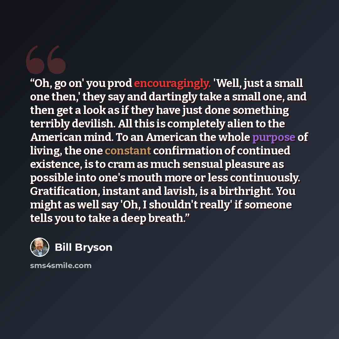 “Oh, go on' you prod encouragingly. 'Well, just a small one then,' they say and dartingly take a small one, and then get a look as if they have just done something terribly devilish. All this is completely alien to the American mind. To an American the whole purpose of living, the one constant…” quote by Bill Bryson