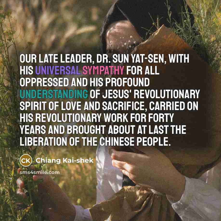 “Our late Leader, Dr. Sun Yat-sen, with his universal sympathy for all oppressed and his profound understanding of Jesus' revolutionary spirit of love and sacrifice, carried on his revolutionary work for forty years and brought about at last the liberation of the Chinese people.” quote by Chiang Kai-shek