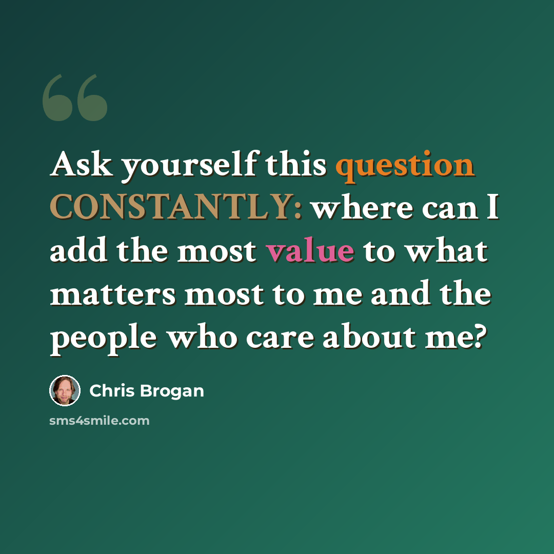 “Ask yourself this question CONSTANTLY: where can I add the most value to what matters most to me and the people who care about me?” quote by Chris Brogan