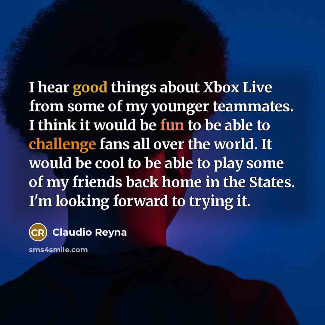 “I hear good things about Xbox Live from some of my younger teammates. I think it would be fun to be able to challenge fans all over the world. It would be cool to be able to play some of my friends back home in the States. I'm looking forward to trying it.” quote by Claudio Reyna