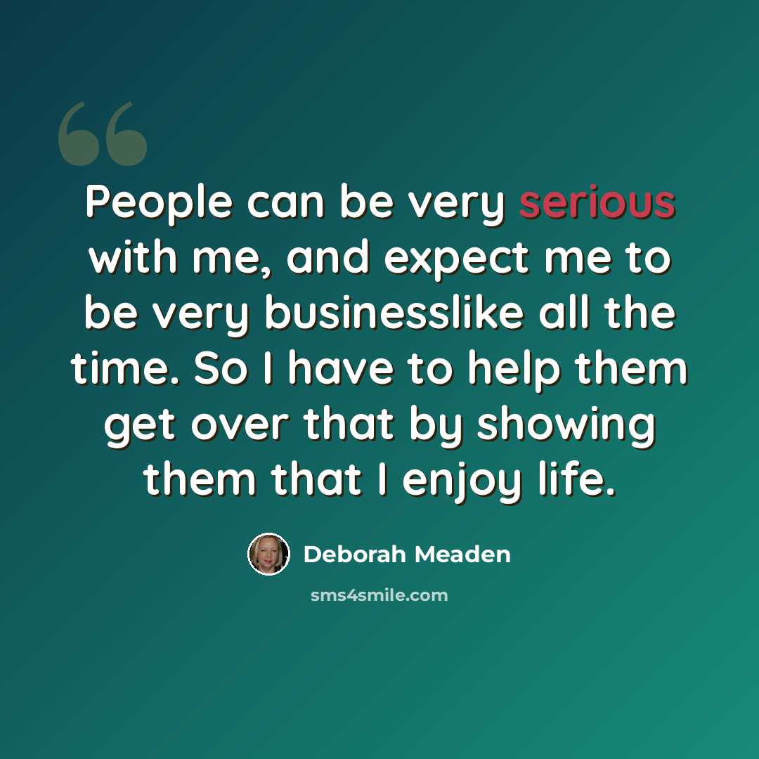 “People can be very serious with me, and expect me to be very businesslike all the time. So I have to help them get over that by showing them that I enjoy life.” quote by Deborah Meaden